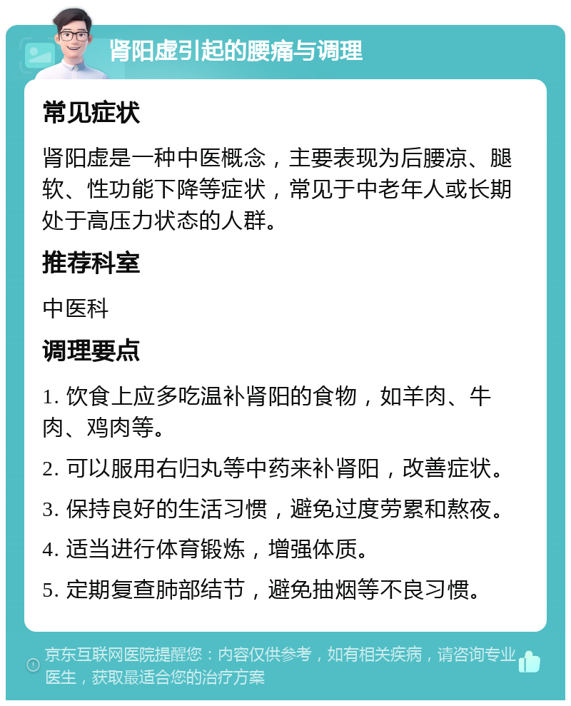 肾阳虚引起的腰痛与调理 常见症状 肾阳虚是一种中医概念，主要表现为后腰凉、腿软、性功能下降等症状，常见于中老年人或长期处于高压力状态的人群。 推荐科室 中医科 调理要点 1. 饮食上应多吃温补肾阳的食物，如羊肉、牛肉、鸡肉等。 2. 可以服用右归丸等中药来补肾阳，改善症状。 3. 保持良好的生活习惯，避免过度劳累和熬夜。 4. 适当进行体育锻炼，增强体质。 5. 定期复查肺部结节，避免抽烟等不良习惯。