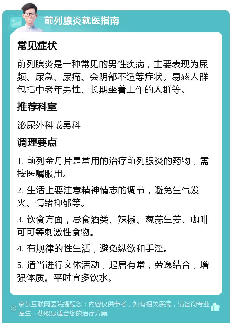 前列腺炎就医指南 常见症状 前列腺炎是一种常见的男性疾病，主要表现为尿频、尿急、尿痛、会阴部不适等症状。易感人群包括中老年男性、长期坐着工作的人群等。 推荐科室 泌尿外科或男科 调理要点 1. 前列金丹片是常用的治疗前列腺炎的药物，需按医嘱服用。 2. 生活上要注意精神情志的调节，避免生气发火、情绪抑郁等。 3. 饮食方面，忌食酒类、辣椒、葱蒜生姜、咖啡可可等刺激性食物。 4. 有规律的性生活，避免纵欲和手淫。 5. 适当进行文体活动，起居有常，劳逸结合，增强体质。平时宜多饮水。