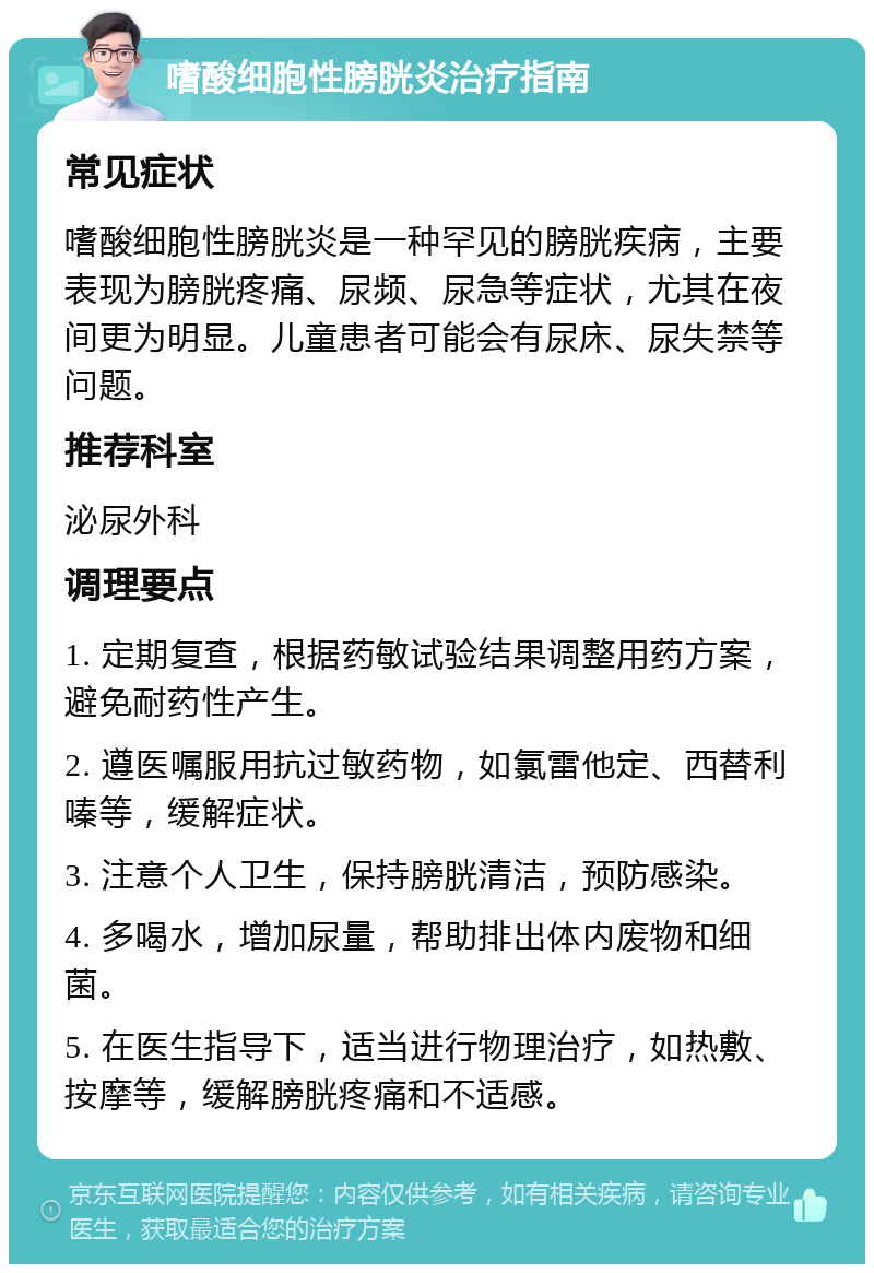 嗜酸细胞性膀胱炎治疗指南 常见症状 嗜酸细胞性膀胱炎是一种罕见的膀胱疾病，主要表现为膀胱疼痛、尿频、尿急等症状，尤其在夜间更为明显。儿童患者可能会有尿床、尿失禁等问题。 推荐科室 泌尿外科 调理要点 1. 定期复查，根据药敏试验结果调整用药方案，避免耐药性产生。 2. 遵医嘱服用抗过敏药物，如氯雷他定、西替利嗪等，缓解症状。 3. 注意个人卫生，保持膀胱清洁，预防感染。 4. 多喝水，增加尿量，帮助排出体内废物和细菌。 5. 在医生指导下，适当进行物理治疗，如热敷、按摩等，缓解膀胱疼痛和不适感。