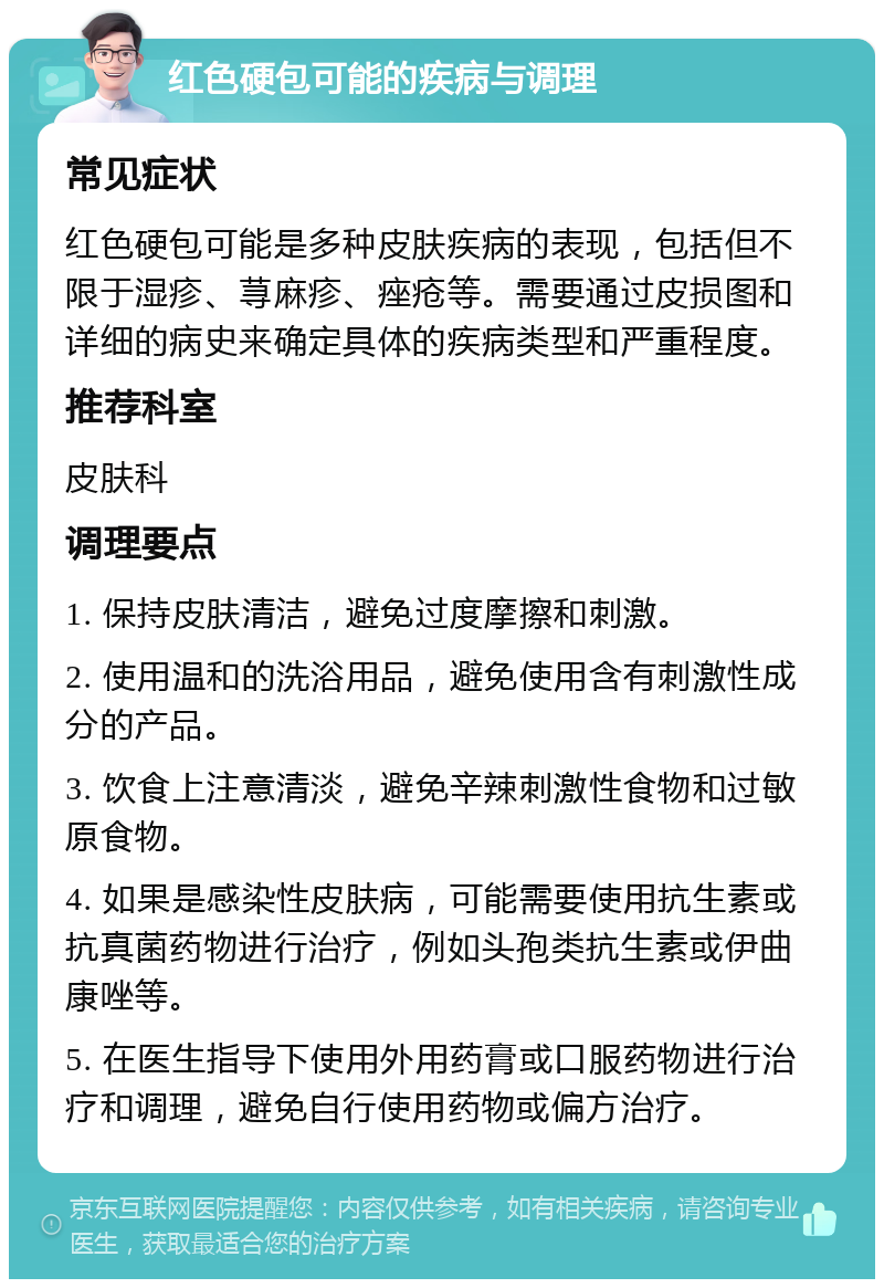 红色硬包可能的疾病与调理 常见症状 红色硬包可能是多种皮肤疾病的表现，包括但不限于湿疹、荨麻疹、痤疮等。需要通过皮损图和详细的病史来确定具体的疾病类型和严重程度。 推荐科室 皮肤科 调理要点 1. 保持皮肤清洁，避免过度摩擦和刺激。 2. 使用温和的洗浴用品，避免使用含有刺激性成分的产品。 3. 饮食上注意清淡，避免辛辣刺激性食物和过敏原食物。 4. 如果是感染性皮肤病，可能需要使用抗生素或抗真菌药物进行治疗，例如头孢类抗生素或伊曲康唑等。 5. 在医生指导下使用外用药膏或口服药物进行治疗和调理，避免自行使用药物或偏方治疗。