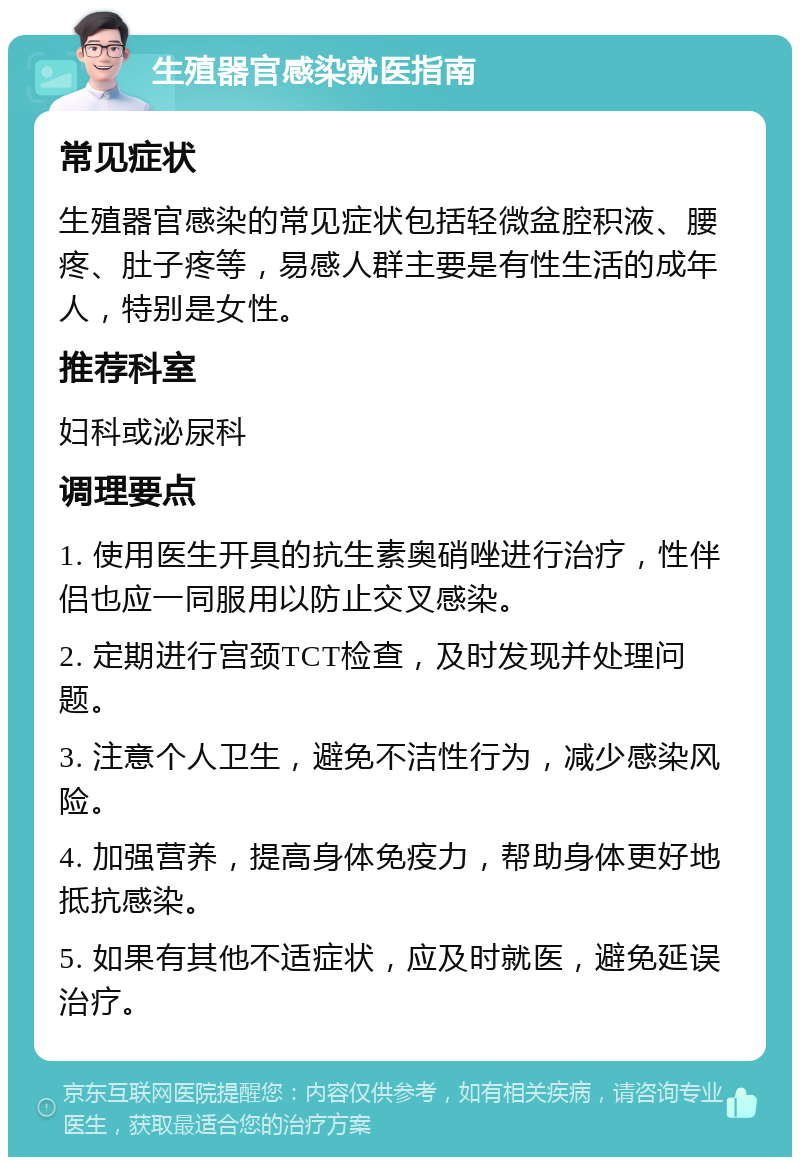 生殖器官感染就医指南 常见症状 生殖器官感染的常见症状包括轻微盆腔积液、腰疼、肚子疼等，易感人群主要是有性生活的成年人，特别是女性。 推荐科室 妇科或泌尿科 调理要点 1. 使用医生开具的抗生素奥硝唑进行治疗，性伴侣也应一同服用以防止交叉感染。 2. 定期进行宫颈TCT检查，及时发现并处理问题。 3. 注意个人卫生，避免不洁性行为，减少感染风险。 4. 加强营养，提高身体免疫力，帮助身体更好地抵抗感染。 5. 如果有其他不适症状，应及时就医，避免延误治疗。