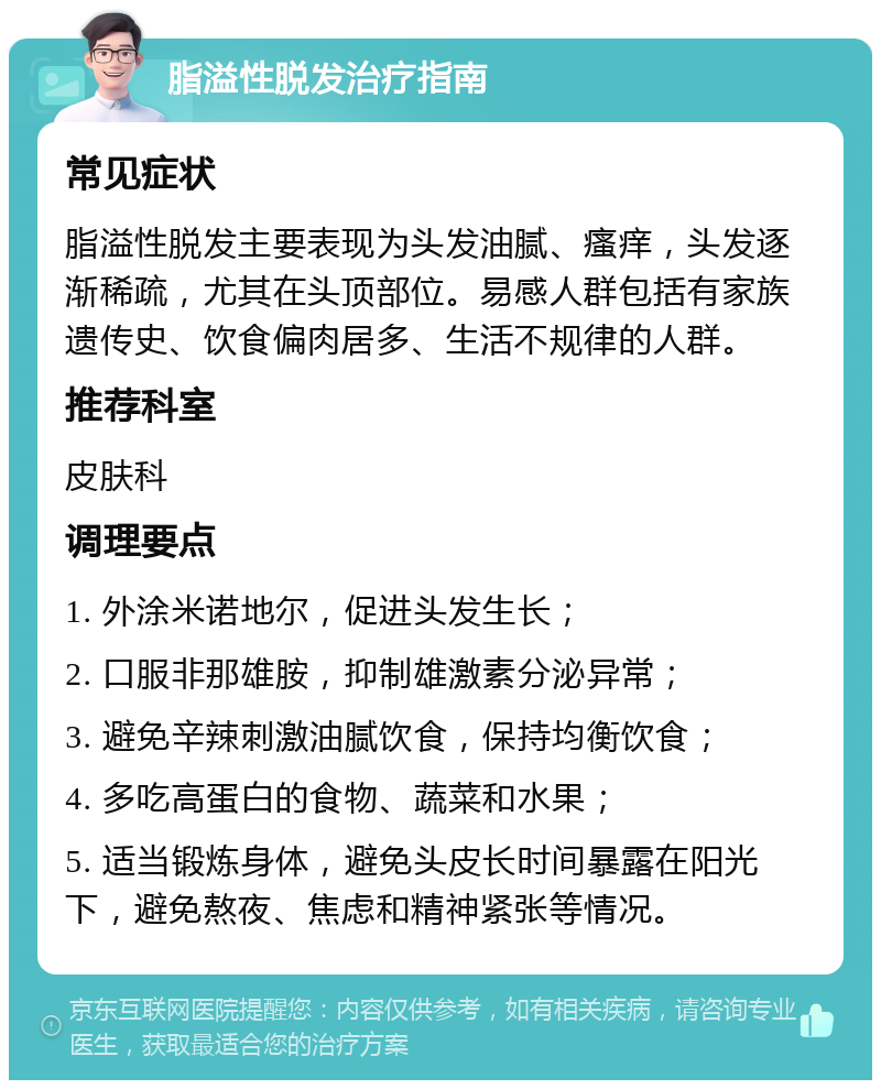 脂溢性脱发治疗指南 常见症状 脂溢性脱发主要表现为头发油腻、瘙痒，头发逐渐稀疏，尤其在头顶部位。易感人群包括有家族遗传史、饮食偏肉居多、生活不规律的人群。 推荐科室 皮肤科 调理要点 1. 外涂米诺地尔，促进头发生长； 2. 口服非那雄胺，抑制雄激素分泌异常； 3. 避免辛辣刺激油腻饮食，保持均衡饮食； 4. 多吃高蛋白的食物、蔬菜和水果； 5. 适当锻炼身体，避免头皮长时间暴露在阳光下，避免熬夜、焦虑和精神紧张等情况。