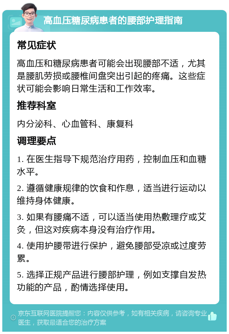 高血压糖尿病患者的腰部护理指南 常见症状 高血压和糖尿病患者可能会出现腰部不适，尤其是腰肌劳损或腰椎间盘突出引起的疼痛。这些症状可能会影响日常生活和工作效率。 推荐科室 内分泌科、心血管科、康复科 调理要点 1. 在医生指导下规范治疗用药，控制血压和血糖水平。 2. 遵循健康规律的饮食和作息，适当进行运动以维持身体健康。 3. 如果有腰痛不适，可以适当使用热敷理疗或艾灸，但这对疾病本身没有治疗作用。 4. 使用护腰带进行保护，避免腰部受凉或过度劳累。 5. 选择正规产品进行腰部护理，例如支撑自发热功能的产品，酌情选择使用。