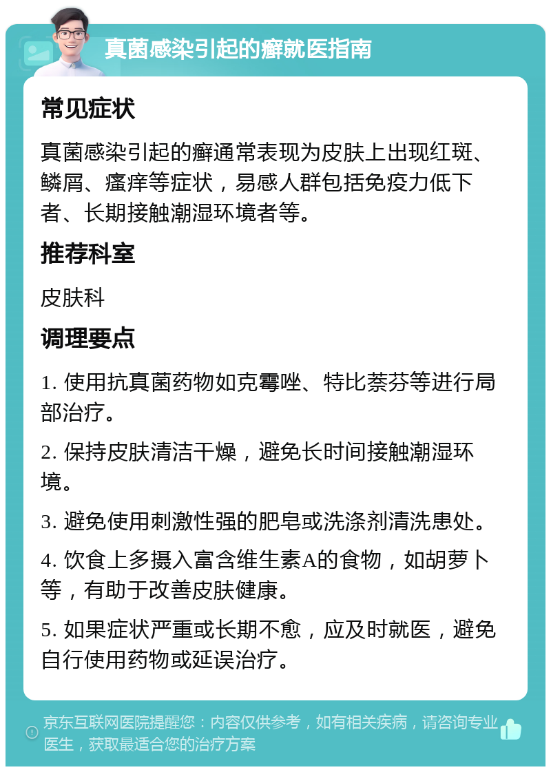 真菌感染引起的癣就医指南 常见症状 真菌感染引起的癣通常表现为皮肤上出现红斑、鳞屑、瘙痒等症状，易感人群包括免疫力低下者、长期接触潮湿环境者等。 推荐科室 皮肤科 调理要点 1. 使用抗真菌药物如克霉唑、特比萘芬等进行局部治疗。 2. 保持皮肤清洁干燥，避免长时间接触潮湿环境。 3. 避免使用刺激性强的肥皂或洗涤剂清洗患处。 4. 饮食上多摄入富含维生素A的食物，如胡萝卜等，有助于改善皮肤健康。 5. 如果症状严重或长期不愈，应及时就医，避免自行使用药物或延误治疗。