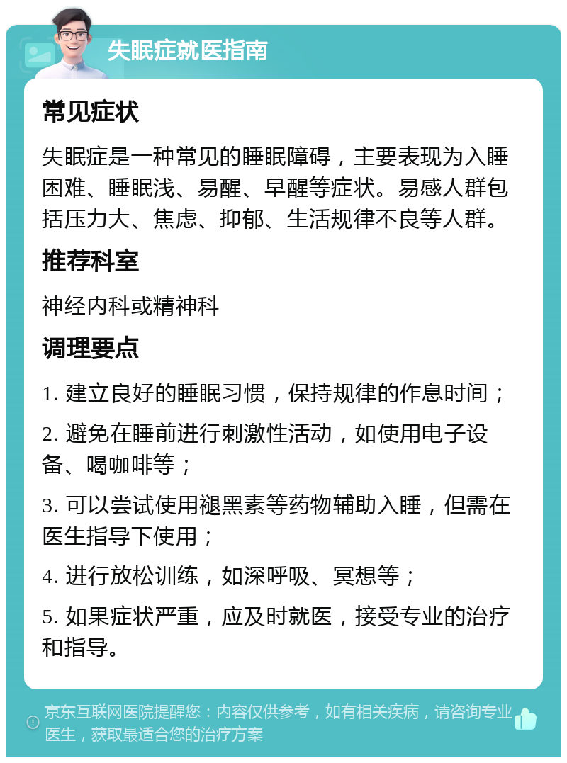 失眠症就医指南 常见症状 失眠症是一种常见的睡眠障碍，主要表现为入睡困难、睡眠浅、易醒、早醒等症状。易感人群包括压力大、焦虑、抑郁、生活规律不良等人群。 推荐科室 神经内科或精神科 调理要点 1. 建立良好的睡眠习惯，保持规律的作息时间； 2. 避免在睡前进行刺激性活动，如使用电子设备、喝咖啡等； 3. 可以尝试使用褪黑素等药物辅助入睡，但需在医生指导下使用； 4. 进行放松训练，如深呼吸、冥想等； 5. 如果症状严重，应及时就医，接受专业的治疗和指导。