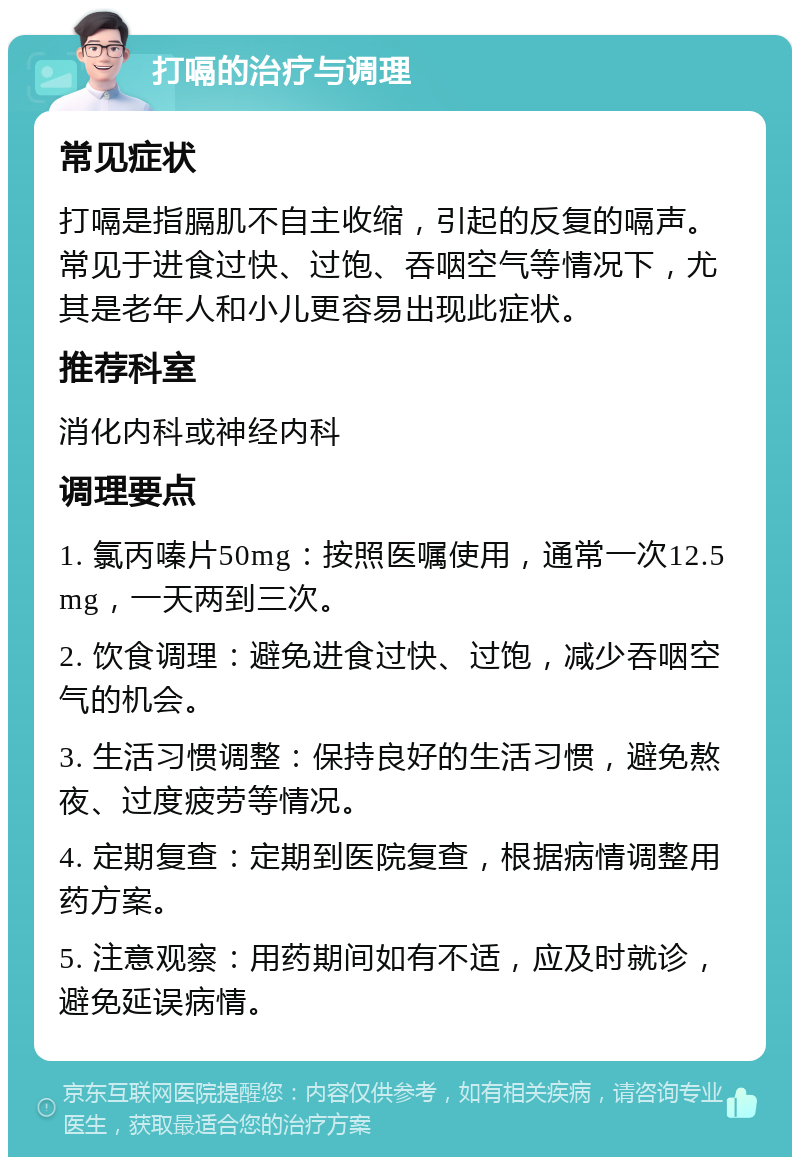 打嗝的治疗与调理 常见症状 打嗝是指膈肌不自主收缩，引起的反复的嗝声。常见于进食过快、过饱、吞咽空气等情况下，尤其是老年人和小儿更容易出现此症状。 推荐科室 消化内科或神经内科 调理要点 1. 氯丙嗪片50mg：按照医嘱使用，通常一次12.5mg，一天两到三次。 2. 饮食调理：避免进食过快、过饱，减少吞咽空气的机会。 3. 生活习惯调整：保持良好的生活习惯，避免熬夜、过度疲劳等情况。 4. 定期复查：定期到医院复查，根据病情调整用药方案。 5. 注意观察：用药期间如有不适，应及时就诊，避免延误病情。