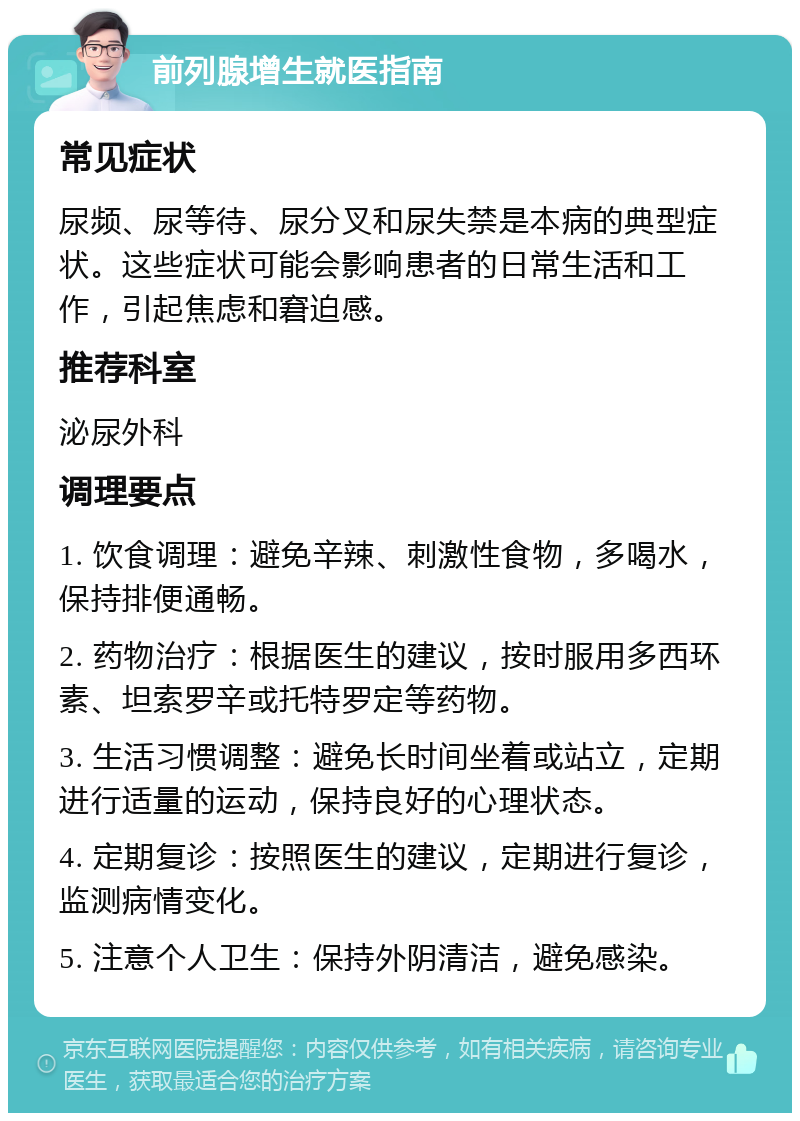 前列腺增生就医指南 常见症状 尿频、尿等待、尿分叉和尿失禁是本病的典型症状。这些症状可能会影响患者的日常生活和工作，引起焦虑和窘迫感。 推荐科室 泌尿外科 调理要点 1. 饮食调理：避免辛辣、刺激性食物，多喝水，保持排便通畅。 2. 药物治疗：根据医生的建议，按时服用多西环素、坦索罗辛或托特罗定等药物。 3. 生活习惯调整：避免长时间坐着或站立，定期进行适量的运动，保持良好的心理状态。 4. 定期复诊：按照医生的建议，定期进行复诊，监测病情变化。 5. 注意个人卫生：保持外阴清洁，避免感染。