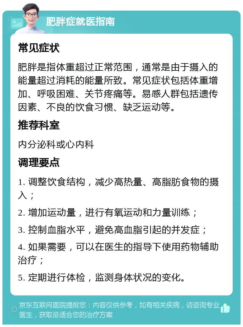 肥胖症就医指南 常见症状 肥胖是指体重超过正常范围，通常是由于摄入的能量超过消耗的能量所致。常见症状包括体重增加、呼吸困难、关节疼痛等。易感人群包括遗传因素、不良的饮食习惯、缺乏运动等。 推荐科室 内分泌科或心内科 调理要点 1. 调整饮食结构，减少高热量、高脂肪食物的摄入； 2. 增加运动量，进行有氧运动和力量训练； 3. 控制血脂水平，避免高血脂引起的并发症； 4. 如果需要，可以在医生的指导下使用药物辅助治疗； 5. 定期进行体检，监测身体状况的变化。