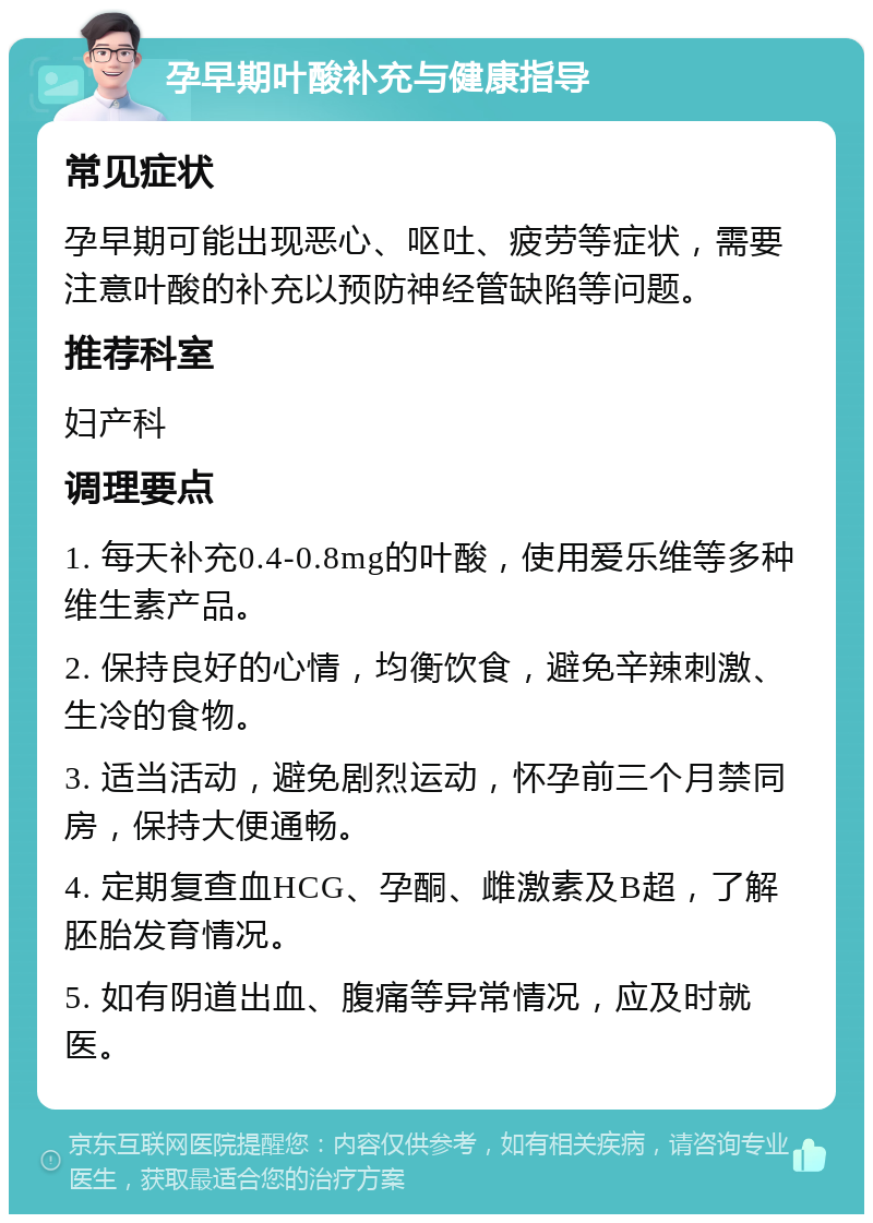 孕早期叶酸补充与健康指导 常见症状 孕早期可能出现恶心、呕吐、疲劳等症状，需要注意叶酸的补充以预防神经管缺陷等问题。 推荐科室 妇产科 调理要点 1. 每天补充0.4-0.8mg的叶酸，使用爱乐维等多种维生素产品。 2. 保持良好的心情，均衡饮食，避免辛辣刺激、生冷的食物。 3. 适当活动，避免剧烈运动，怀孕前三个月禁同房，保持大便通畅。 4. 定期复查血HCG、孕酮、雌激素及B超，了解胚胎发育情况。 5. 如有阴道出血、腹痛等异常情况，应及时就医。