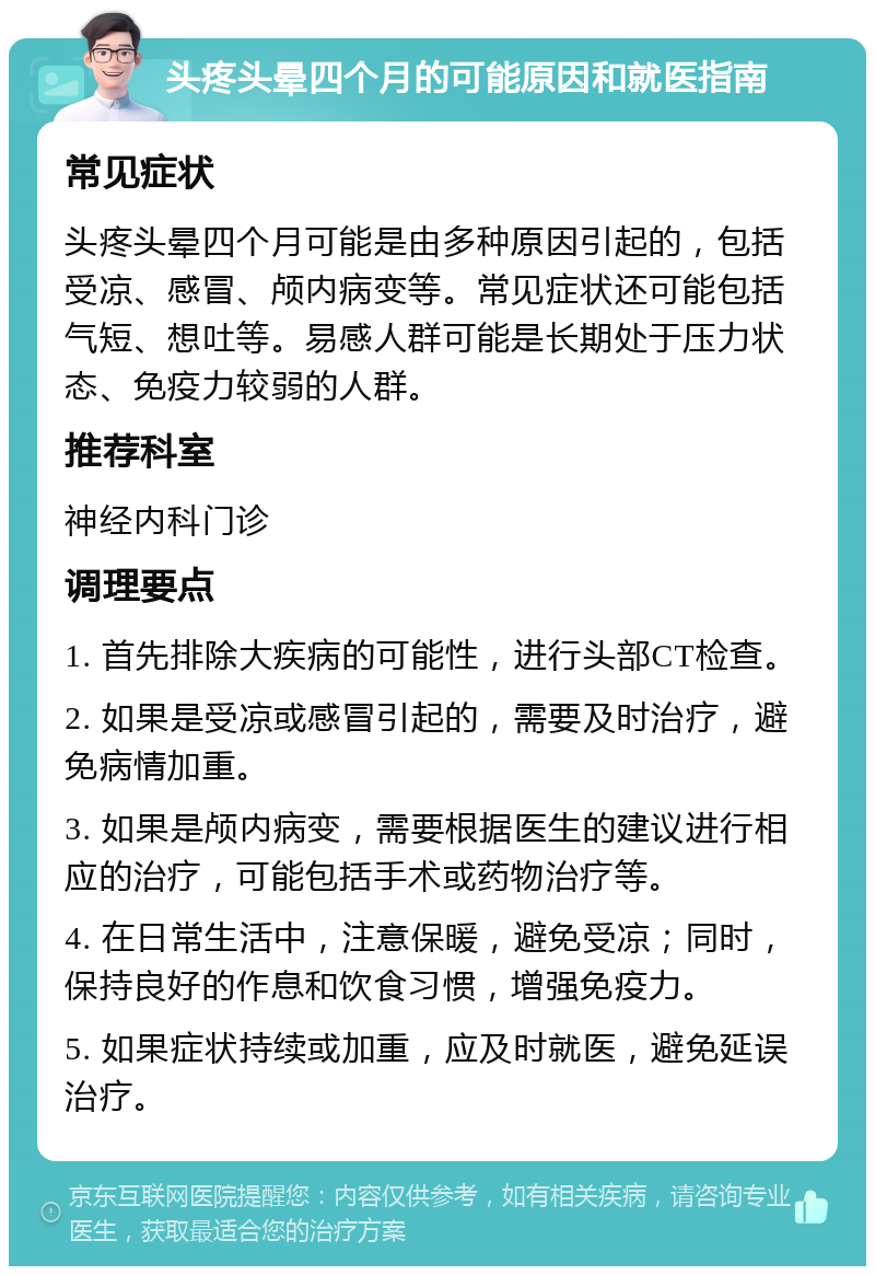 头疼头晕四个月的可能原因和就医指南 常见症状 头疼头晕四个月可能是由多种原因引起的，包括受凉、感冒、颅内病变等。常见症状还可能包括气短、想吐等。易感人群可能是长期处于压力状态、免疫力较弱的人群。 推荐科室 神经内科门诊 调理要点 1. 首先排除大疾病的可能性，进行头部CT检查。 2. 如果是受凉或感冒引起的，需要及时治疗，避免病情加重。 3. 如果是颅内病变，需要根据医生的建议进行相应的治疗，可能包括手术或药物治疗等。 4. 在日常生活中，注意保暖，避免受凉；同时，保持良好的作息和饮食习惯，增强免疫力。 5. 如果症状持续或加重，应及时就医，避免延误治疗。