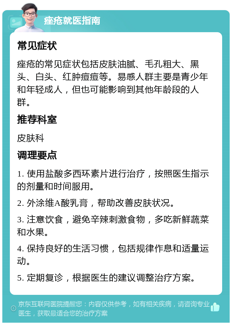 痤疮就医指南 常见症状 痤疮的常见症状包括皮肤油腻、毛孔粗大、黑头、白头、红肿痘痘等。易感人群主要是青少年和年轻成人，但也可能影响到其他年龄段的人群。 推荐科室 皮肤科 调理要点 1. 使用盐酸多西环素片进行治疗，按照医生指示的剂量和时间服用。 2. 外涂维A酸乳膏，帮助改善皮肤状况。 3. 注意饮食，避免辛辣刺激食物，多吃新鲜蔬菜和水果。 4. 保持良好的生活习惯，包括规律作息和适量运动。 5. 定期复诊，根据医生的建议调整治疗方案。