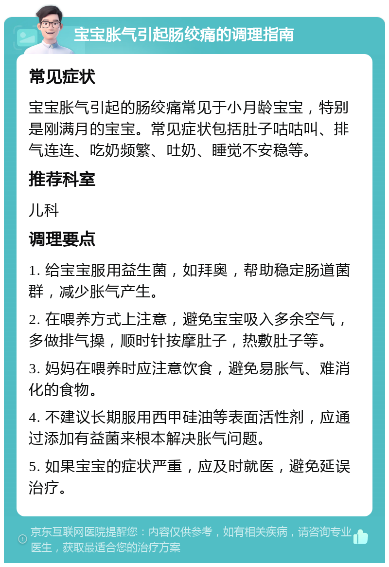 宝宝胀气引起肠绞痛的调理指南 常见症状 宝宝胀气引起的肠绞痛常见于小月龄宝宝，特别是刚满月的宝宝。常见症状包括肚子咕咕叫、排气连连、吃奶频繁、吐奶、睡觉不安稳等。 推荐科室 儿科 调理要点 1. 给宝宝服用益生菌，如拜奥，帮助稳定肠道菌群，减少胀气产生。 2. 在喂养方式上注意，避免宝宝吸入多余空气，多做排气操，顺时针按摩肚子，热敷肚子等。 3. 妈妈在喂养时应注意饮食，避免易胀气、难消化的食物。 4. 不建议长期服用西甲硅油等表面活性剂，应通过添加有益菌来根本解决胀气问题。 5. 如果宝宝的症状严重，应及时就医，避免延误治疗。