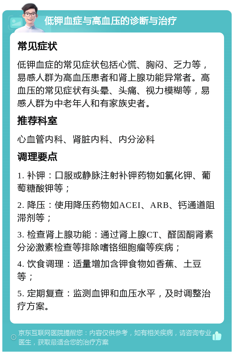 低钾血症与高血压的诊断与治疗 常见症状 低钾血症的常见症状包括心慌、胸闷、乏力等，易感人群为高血压患者和肾上腺功能异常者。高血压的常见症状有头晕、头痛、视力模糊等，易感人群为中老年人和有家族史者。 推荐科室 心血管内科、肾脏内科、内分泌科 调理要点 1. 补钾：口服或静脉注射补钾药物如氯化钾、葡萄糖酸钾等； 2. 降压：使用降压药物如ACEI、ARB、钙通道阻滞剂等； 3. 检查肾上腺功能：通过肾上腺CT、醛固酮肾素分泌激素检查等排除嗜铬细胞瘤等疾病； 4. 饮食调理：适量增加含钾食物如香蕉、土豆等； 5. 定期复查：监测血钾和血压水平，及时调整治疗方案。