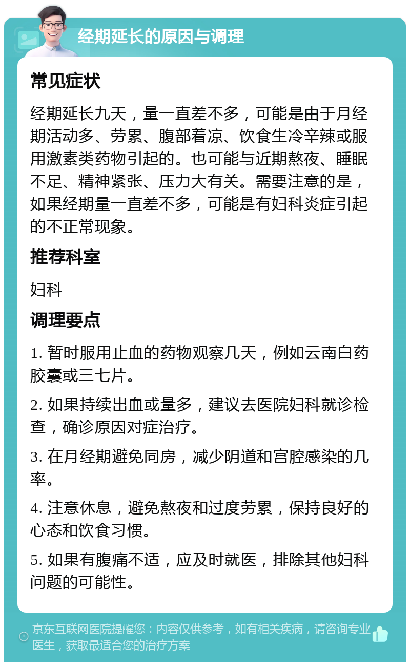 经期延长的原因与调理 常见症状 经期延长九天，量一直差不多，可能是由于月经期活动多、劳累、腹部着凉、饮食生冷辛辣或服用激素类药物引起的。也可能与近期熬夜、睡眠不足、精神紧张、压力大有关。需要注意的是，如果经期量一直差不多，可能是有妇科炎症引起的不正常现象。 推荐科室 妇科 调理要点 1. 暂时服用止血的药物观察几天，例如云南白药胶囊或三七片。 2. 如果持续出血或量多，建议去医院妇科就诊检查，确诊原因对症治疗。 3. 在月经期避免同房，减少阴道和宫腔感染的几率。 4. 注意休息，避免熬夜和过度劳累，保持良好的心态和饮食习惯。 5. 如果有腹痛不适，应及时就医，排除其他妇科问题的可能性。