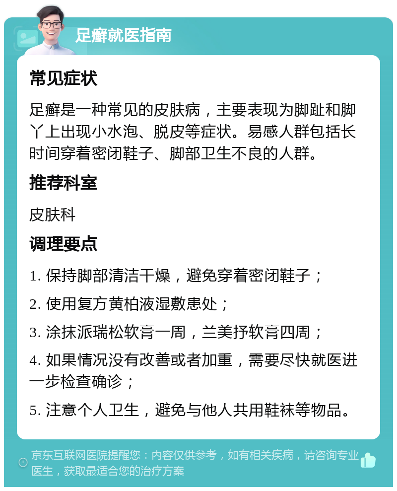 足癣就医指南 常见症状 足癣是一种常见的皮肤病，主要表现为脚趾和脚丫上出现小水泡、脱皮等症状。易感人群包括长时间穿着密闭鞋子、脚部卫生不良的人群。 推荐科室 皮肤科 调理要点 1. 保持脚部清洁干燥，避免穿着密闭鞋子； 2. 使用复方黄柏液湿敷患处； 3. 涂抹派瑞松软膏一周，兰美抒软膏四周； 4. 如果情况没有改善或者加重，需要尽快就医进一步检查确诊； 5. 注意个人卫生，避免与他人共用鞋袜等物品。