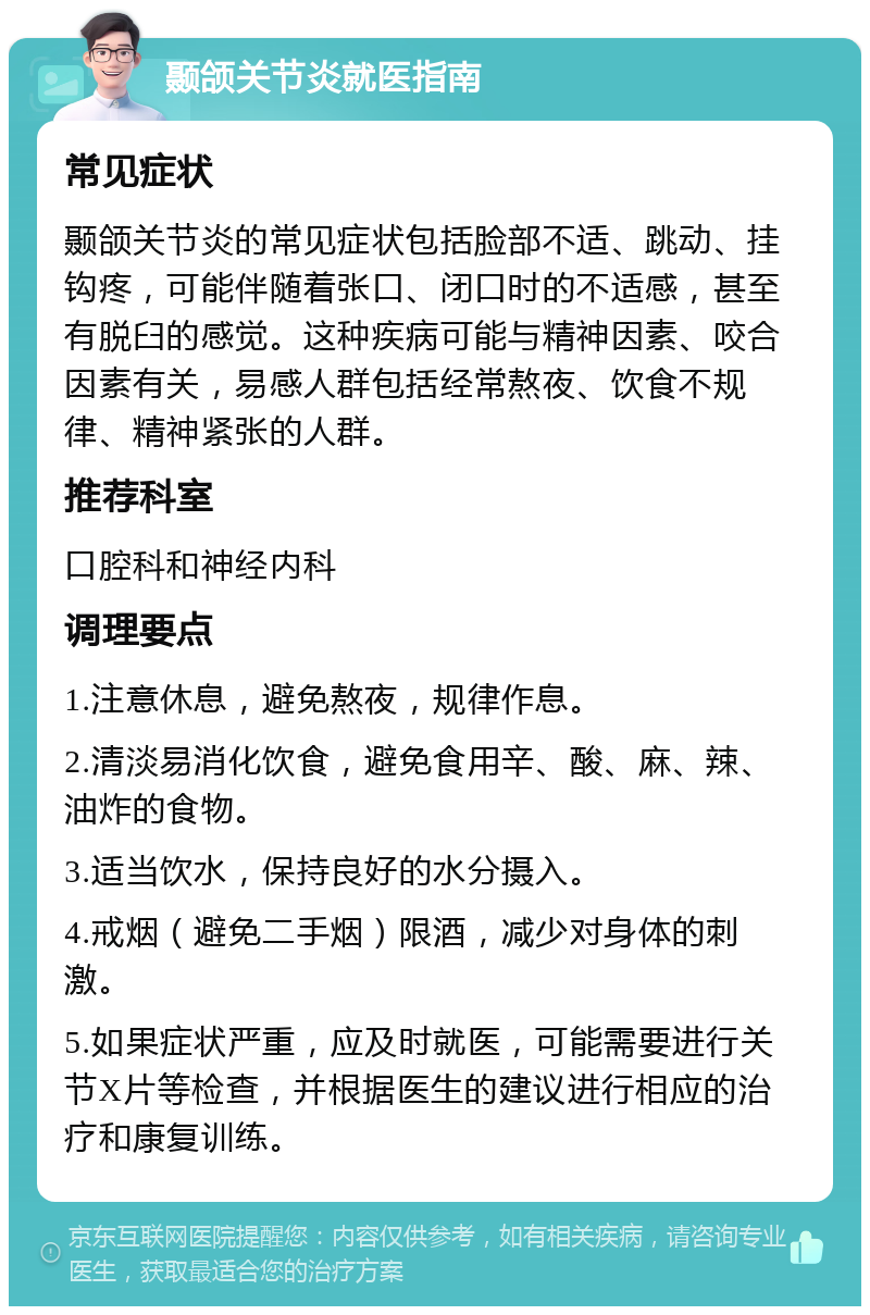 颞颌关节炎就医指南 常见症状 颞颌关节炎的常见症状包括脸部不适、跳动、挂钩疼，可能伴随着张口、闭口时的不适感，甚至有脱臼的感觉。这种疾病可能与精神因素、咬合因素有关，易感人群包括经常熬夜、饮食不规律、精神紧张的人群。 推荐科室 口腔科和神经内科 调理要点 1.注意休息，避免熬夜，规律作息。 2.清淡易消化饮食，避免食用辛、酸、麻、辣、油炸的食物。 3.适当饮水，保持良好的水分摄入。 4.戒烟（避免二手烟）限酒，减少对身体的刺激。 5.如果症状严重，应及时就医，可能需要进行关节X片等检查，并根据医生的建议进行相应的治疗和康复训练。