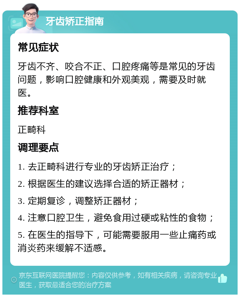 牙齿矫正指南 常见症状 牙齿不齐、咬合不正、口腔疼痛等是常见的牙齿问题，影响口腔健康和外观美观，需要及时就医。 推荐科室 正畸科 调理要点 1. 去正畸科进行专业的牙齿矫正治疗； 2. 根据医生的建议选择合适的矫正器材； 3. 定期复诊，调整矫正器材； 4. 注意口腔卫生，避免食用过硬或粘性的食物； 5. 在医生的指导下，可能需要服用一些止痛药或消炎药来缓解不适感。