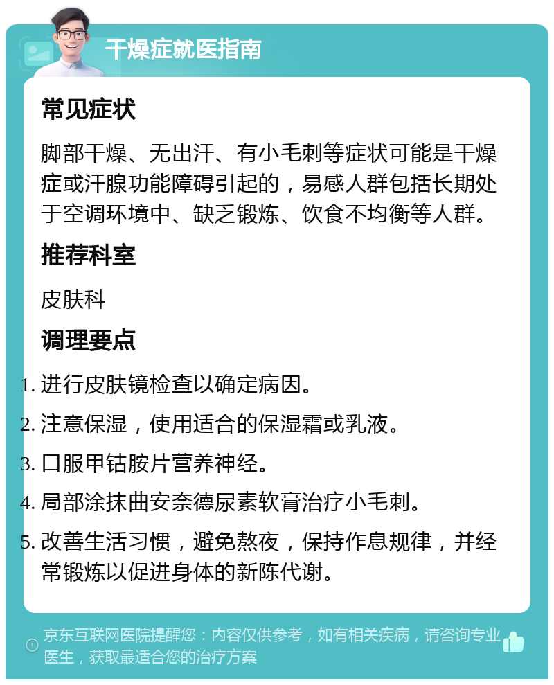 干燥症就医指南 常见症状 脚部干燥、无出汗、有小毛刺等症状可能是干燥症或汗腺功能障碍引起的，易感人群包括长期处于空调环境中、缺乏锻炼、饮食不均衡等人群。 推荐科室 皮肤科 调理要点 进行皮肤镜检查以确定病因。 注意保湿，使用适合的保湿霜或乳液。 口服甲钴胺片营养神经。 局部涂抹曲安奈德尿素软膏治疗小毛刺。 改善生活习惯，避免熬夜，保持作息规律，并经常锻炼以促进身体的新陈代谢。