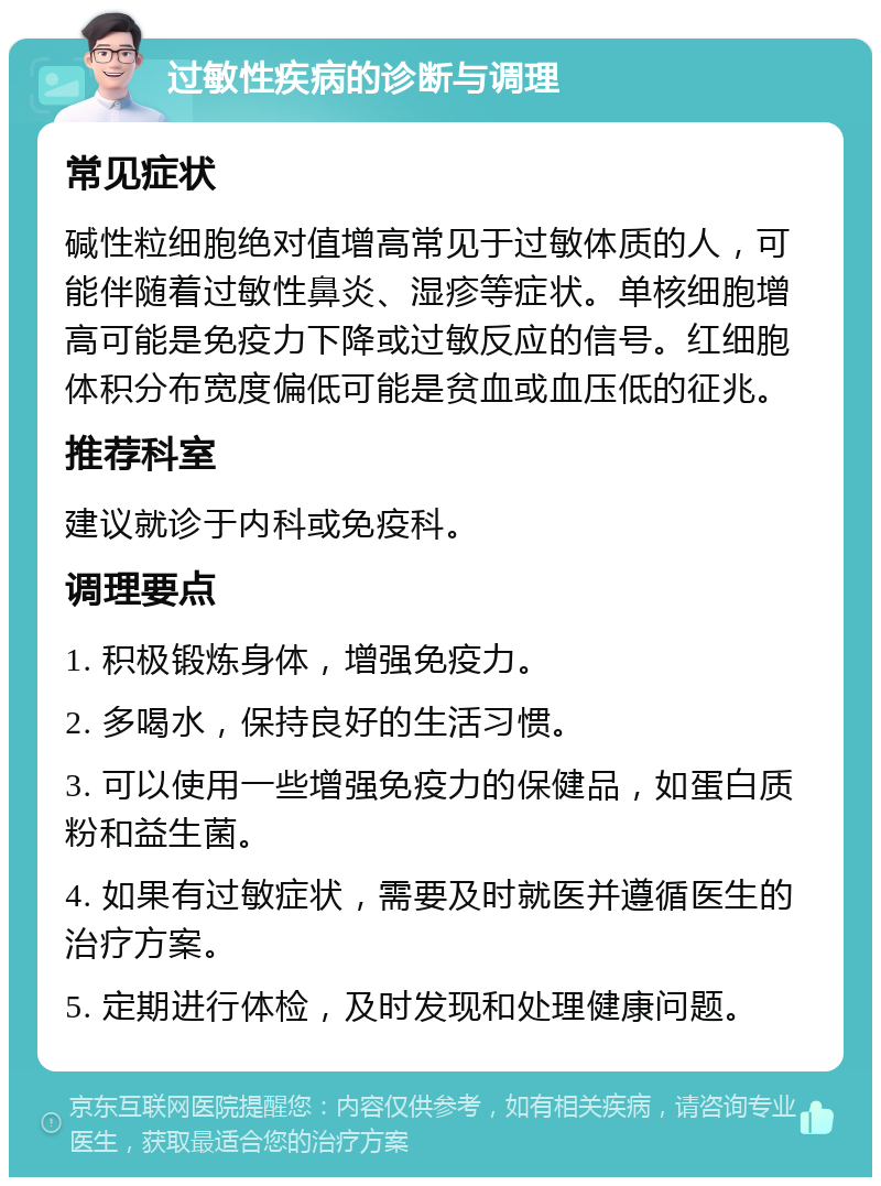 过敏性疾病的诊断与调理 常见症状 碱性粒细胞绝对值增高常见于过敏体质的人，可能伴随着过敏性鼻炎、湿疹等症状。单核细胞增高可能是免疫力下降或过敏反应的信号。红细胞体积分布宽度偏低可能是贫血或血压低的征兆。 推荐科室 建议就诊于内科或免疫科。 调理要点 1. 积极锻炼身体，增强免疫力。 2. 多喝水，保持良好的生活习惯。 3. 可以使用一些增强免疫力的保健品，如蛋白质粉和益生菌。 4. 如果有过敏症状，需要及时就医并遵循医生的治疗方案。 5. 定期进行体检，及时发现和处理健康问题。