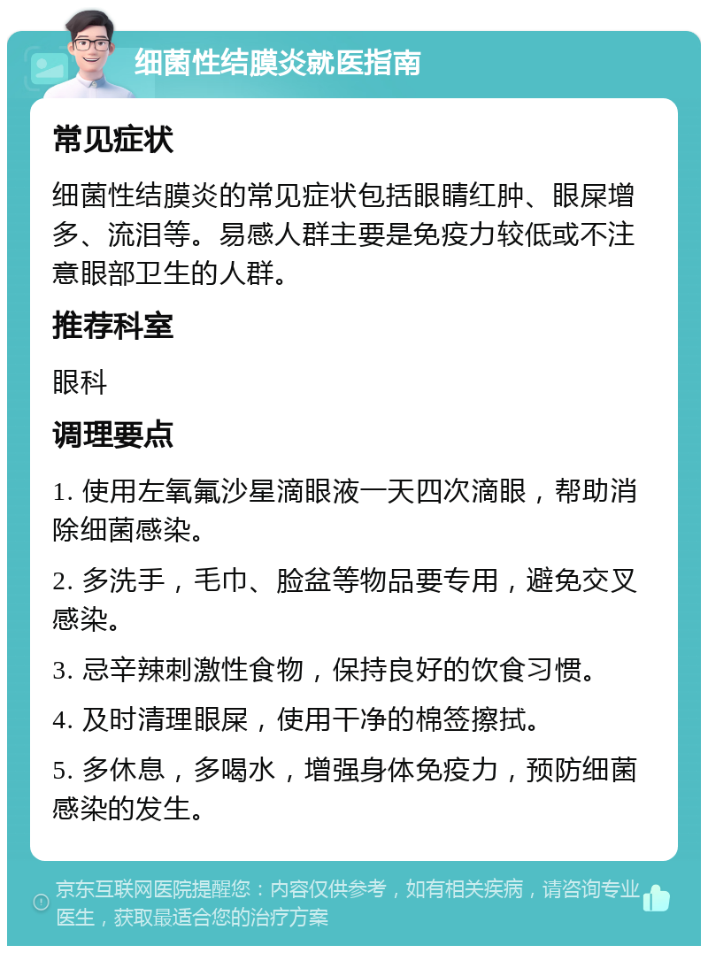 细菌性结膜炎就医指南 常见症状 细菌性结膜炎的常见症状包括眼睛红肿、眼屎增多、流泪等。易感人群主要是免疫力较低或不注意眼部卫生的人群。 推荐科室 眼科 调理要点 1. 使用左氧氟沙星滴眼液一天四次滴眼，帮助消除细菌感染。 2. 多洗手，毛巾、脸盆等物品要专用，避免交叉感染。 3. 忌辛辣刺激性食物，保持良好的饮食习惯。 4. 及时清理眼屎，使用干净的棉签擦拭。 5. 多休息，多喝水，增强身体免疫力，预防细菌感染的发生。