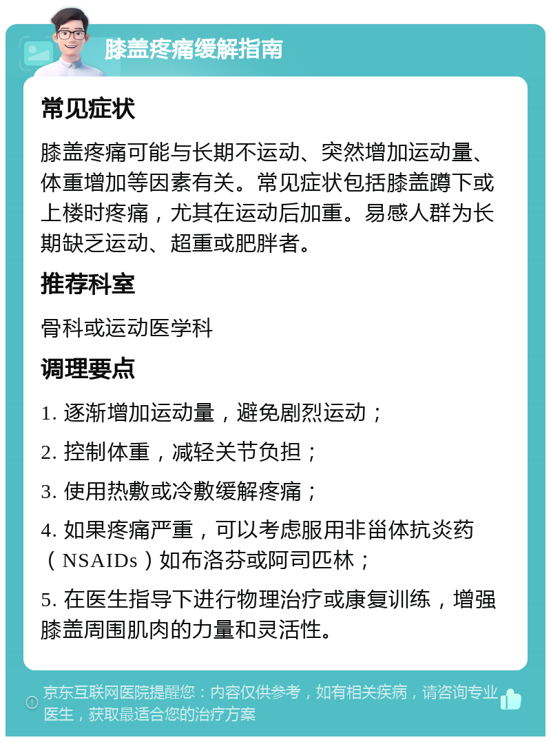 膝盖疼痛缓解指南 常见症状 膝盖疼痛可能与长期不运动、突然增加运动量、体重增加等因素有关。常见症状包括膝盖蹲下或上楼时疼痛，尤其在运动后加重。易感人群为长期缺乏运动、超重或肥胖者。 推荐科室 骨科或运动医学科 调理要点 1. 逐渐增加运动量，避免剧烈运动； 2. 控制体重，减轻关节负担； 3. 使用热敷或冷敷缓解疼痛； 4. 如果疼痛严重，可以考虑服用非甾体抗炎药（NSAIDs）如布洛芬或阿司匹林； 5. 在医生指导下进行物理治疗或康复训练，增强膝盖周围肌肉的力量和灵活性。