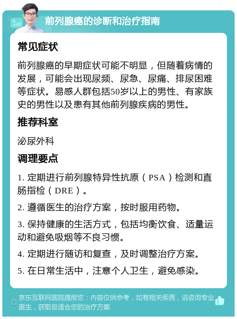 前列腺癌的诊断和治疗指南 常见症状 前列腺癌的早期症状可能不明显，但随着病情的发展，可能会出现尿频、尿急、尿痛、排尿困难等症状。易感人群包括50岁以上的男性、有家族史的男性以及患有其他前列腺疾病的男性。 推荐科室 泌尿外科 调理要点 1. 定期进行前列腺特异性抗原（PSA）检测和直肠指检（DRE）。 2. 遵循医生的治疗方案，按时服用药物。 3. 保持健康的生活方式，包括均衡饮食、适量运动和避免吸烟等不良习惯。 4. 定期进行随访和复查，及时调整治疗方案。 5. 在日常生活中，注意个人卫生，避免感染。