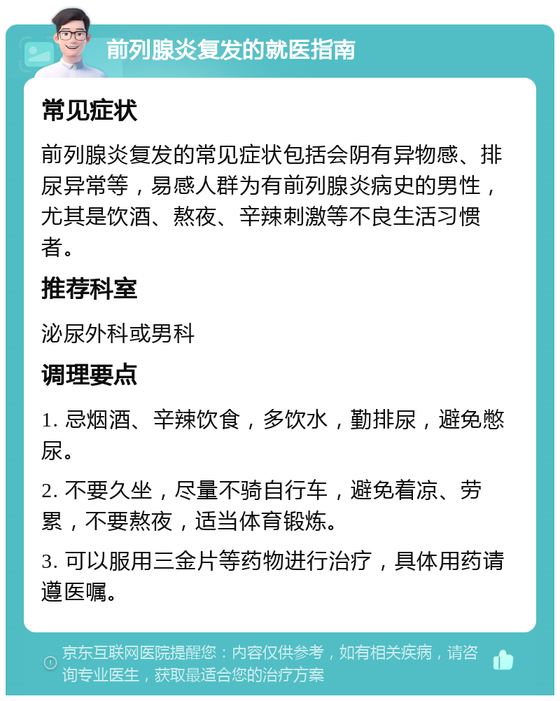 前列腺炎复发的就医指南 常见症状 前列腺炎复发的常见症状包括会阴有异物感、排尿异常等，易感人群为有前列腺炎病史的男性，尤其是饮酒、熬夜、辛辣刺激等不良生活习惯者。 推荐科室 泌尿外科或男科 调理要点 1. 忌烟酒、辛辣饮食，多饮水，勤排尿，避免憋尿。 2. 不要久坐，尽量不骑自行车，避免着凉、劳累，不要熬夜，适当体育锻炼。 3. 可以服用三金片等药物进行治疗，具体用药请遵医嘱。