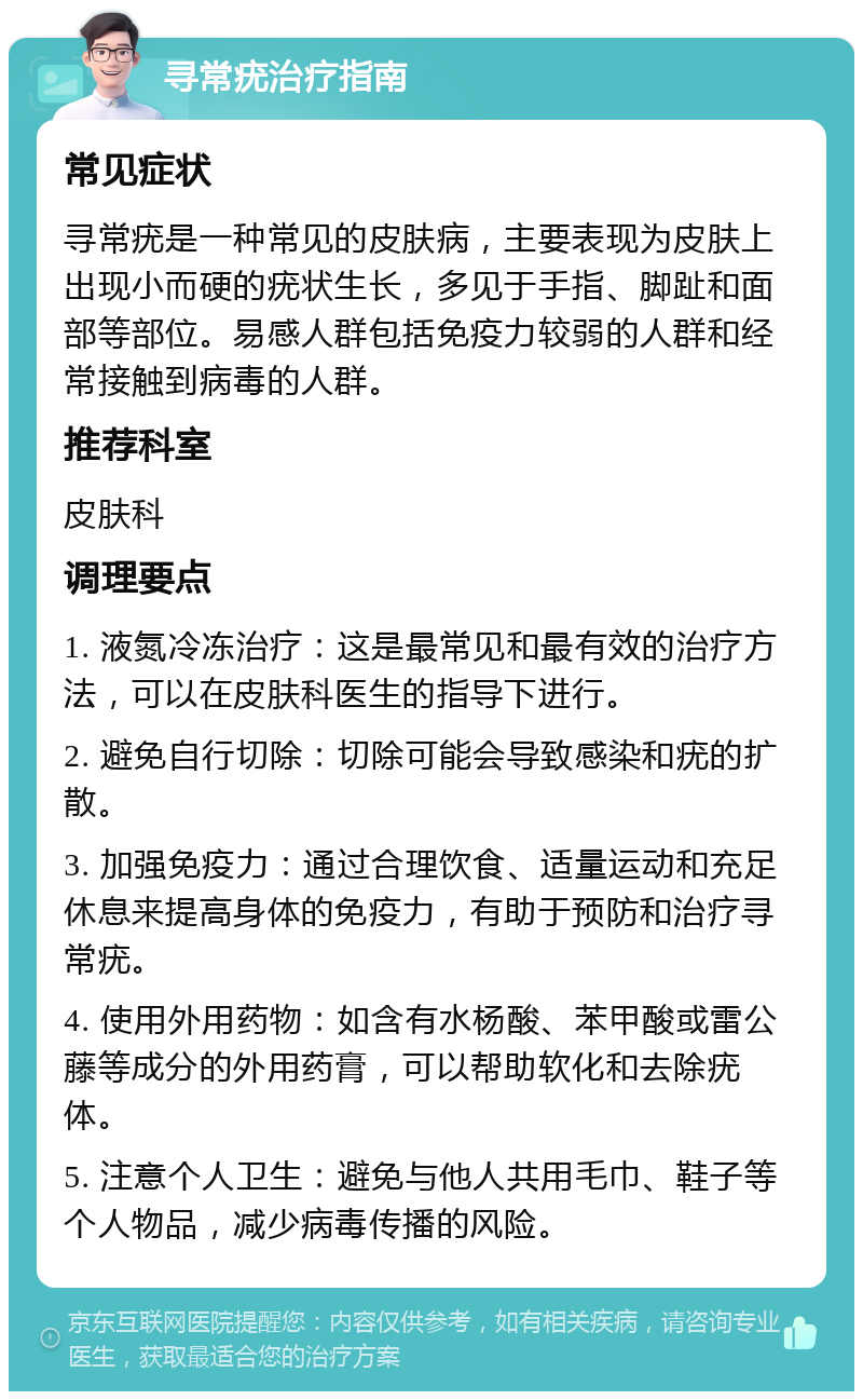 寻常疣治疗指南 常见症状 寻常疣是一种常见的皮肤病，主要表现为皮肤上出现小而硬的疣状生长，多见于手指、脚趾和面部等部位。易感人群包括免疫力较弱的人群和经常接触到病毒的人群。 推荐科室 皮肤科 调理要点 1. 液氮冷冻治疗：这是最常见和最有效的治疗方法，可以在皮肤科医生的指导下进行。 2. 避免自行切除：切除可能会导致感染和疣的扩散。 3. 加强免疫力：通过合理饮食、适量运动和充足休息来提高身体的免疫力，有助于预防和治疗寻常疣。 4. 使用外用药物：如含有水杨酸、苯甲酸或雷公藤等成分的外用药膏，可以帮助软化和去除疣体。 5. 注意个人卫生：避免与他人共用毛巾、鞋子等个人物品，减少病毒传播的风险。