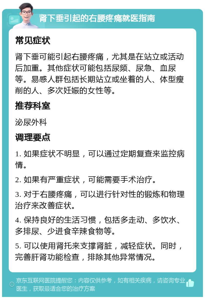 肾下垂引起的右腰疼痛就医指南 常见症状 肾下垂可能引起右腰疼痛，尤其是在站立或活动后加重。其他症状可能包括尿频、尿急、血尿等。易感人群包括长期站立或坐着的人、体型瘦削的人、多次妊娠的女性等。 推荐科室 泌尿外科 调理要点 1. 如果症状不明显，可以通过定期复查来监控病情。 2. 如果有严重症状，可能需要手术治疗。 3. 对于右腰疼痛，可以进行针对性的锻炼和物理治疗来改善症状。 4. 保持良好的生活习惯，包括多走动、多饮水、多排尿、少进食辛辣食物等。 5. 可以使用肾托来支撑肾脏，减轻症状。同时，完善肝肾功能检查，排除其他异常情况。