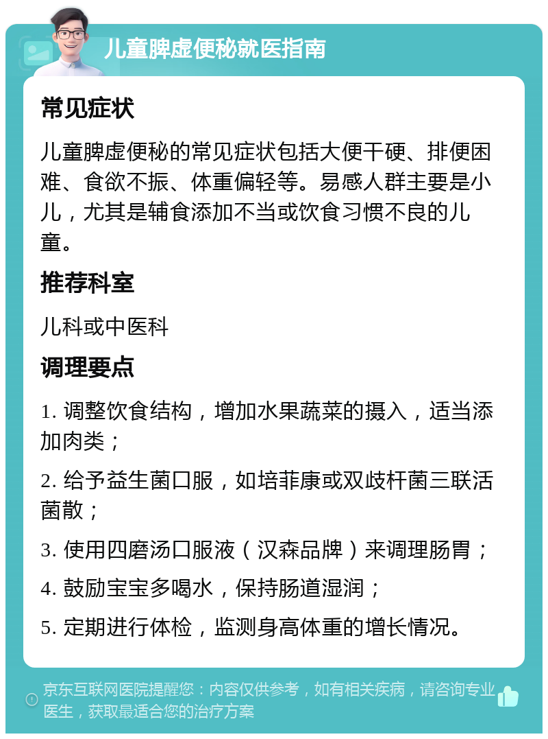 儿童脾虚便秘就医指南 常见症状 儿童脾虚便秘的常见症状包括大便干硬、排便困难、食欲不振、体重偏轻等。易感人群主要是小儿，尤其是辅食添加不当或饮食习惯不良的儿童。 推荐科室 儿科或中医科 调理要点 1. 调整饮食结构，增加水果蔬菜的摄入，适当添加肉类； 2. 给予益生菌口服，如培菲康或双歧杆菌三联活菌散； 3. 使用四磨汤口服液（汉森品牌）来调理肠胃； 4. 鼓励宝宝多喝水，保持肠道湿润； 5. 定期进行体检，监测身高体重的增长情况。