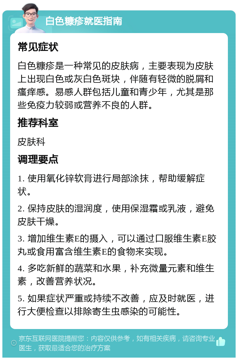 白色糠疹就医指南 常见症状 白色糠疹是一种常见的皮肤病，主要表现为皮肤上出现白色或灰白色斑块，伴随有轻微的脱屑和瘙痒感。易感人群包括儿童和青少年，尤其是那些免疫力较弱或营养不良的人群。 推荐科室 皮肤科 调理要点 1. 使用氧化锌软膏进行局部涂抹，帮助缓解症状。 2. 保持皮肤的湿润度，使用保湿霜或乳液，避免皮肤干燥。 3. 增加维生素E的摄入，可以通过口服维生素E胶丸或食用富含维生素E的食物来实现。 4. 多吃新鲜的蔬菜和水果，补充微量元素和维生素，改善营养状况。 5. 如果症状严重或持续不改善，应及时就医，进行大便检查以排除寄生虫感染的可能性。