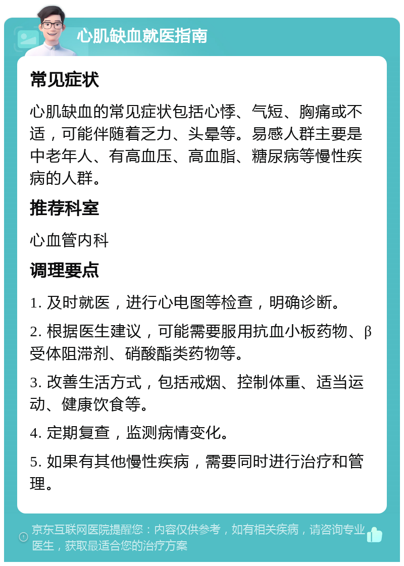 心肌缺血就医指南 常见症状 心肌缺血的常见症状包括心悸、气短、胸痛或不适，可能伴随着乏力、头晕等。易感人群主要是中老年人、有高血压、高血脂、糖尿病等慢性疾病的人群。 推荐科室 心血管内科 调理要点 1. 及时就医，进行心电图等检查，明确诊断。 2. 根据医生建议，可能需要服用抗血小板药物、β受体阻滞剂、硝酸酯类药物等。 3. 改善生活方式，包括戒烟、控制体重、适当运动、健康饮食等。 4. 定期复查，监测病情变化。 5. 如果有其他慢性疾病，需要同时进行治疗和管理。