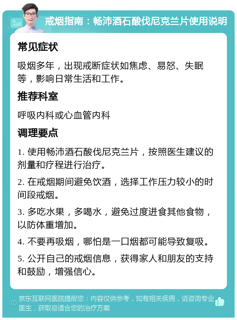 戒烟指南：畅沛酒石酸伐尼克兰片使用说明 常见症状 吸烟多年，出现戒断症状如焦虑、易怒、失眠等，影响日常生活和工作。 推荐科室 呼吸内科或心血管内科 调理要点 1. 使用畅沛酒石酸伐尼克兰片，按照医生建议的剂量和疗程进行治疗。 2. 在戒烟期间避免饮酒，选择工作压力较小的时间段戒烟。 3. 多吃水果，多喝水，避免过度进食其他食物，以防体重增加。 4. 不要再吸烟，哪怕是一口烟都可能导致复吸。 5. 公开自己的戒烟信息，获得家人和朋友的支持和鼓励，增强信心。