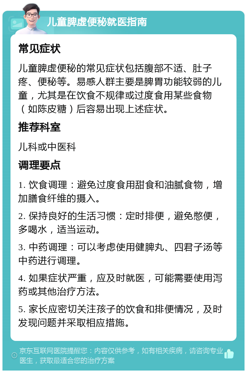 儿童脾虚便秘就医指南 常见症状 儿童脾虚便秘的常见症状包括腹部不适、肚子疼、便秘等。易感人群主要是脾胃功能较弱的儿童，尤其是在饮食不规律或过度食用某些食物（如陈皮糖）后容易出现上述症状。 推荐科室 儿科或中医科 调理要点 1. 饮食调理：避免过度食用甜食和油腻食物，增加膳食纤维的摄入。 2. 保持良好的生活习惯：定时排便，避免憋便，多喝水，适当运动。 3. 中药调理：可以考虑使用健脾丸、四君子汤等中药进行调理。 4. 如果症状严重，应及时就医，可能需要使用泻药或其他治疗方法。 5. 家长应密切关注孩子的饮食和排便情况，及时发现问题并采取相应措施。