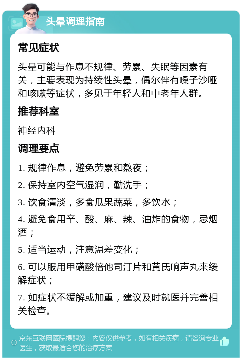 头晕调理指南 常见症状 头晕可能与作息不规律、劳累、失眠等因素有关，主要表现为持续性头晕，偶尔伴有嗓子沙哑和咳嗽等症状，多见于年轻人和中老年人群。 推荐科室 神经内科 调理要点 1. 规律作息，避免劳累和熬夜； 2. 保持室内空气湿润，勤洗手； 3. 饮食清淡，多食瓜果蔬菜，多饮水； 4. 避免食用辛、酸、麻、辣、油炸的食物，忌烟酒； 5. 适当运动，注意温差变化； 6. 可以服用甲磺酸倍他司汀片和黄氏响声丸来缓解症状； 7. 如症状不缓解或加重，建议及时就医并完善相关检查。