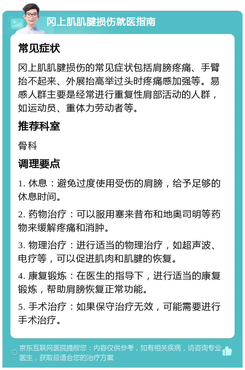 冈上肌肌腱损伤就医指南 常见症状 冈上肌肌腱损伤的常见症状包括肩膀疼痛、手臂抬不起来、外展抬高举过头时疼痛感加强等。易感人群主要是经常进行重复性肩部活动的人群，如运动员、重体力劳动者等。 推荐科室 骨科 调理要点 1. 休息：避免过度使用受伤的肩膀，给予足够的休息时间。 2. 药物治疗：可以服用塞来昔布和地奥司明等药物来缓解疼痛和消肿。 3. 物理治疗：进行适当的物理治疗，如超声波、电疗等，可以促进肌肉和肌腱的恢复。 4. 康复锻炼：在医生的指导下，进行适当的康复锻炼，帮助肩膀恢复正常功能。 5. 手术治疗：如果保守治疗无效，可能需要进行手术治疗。