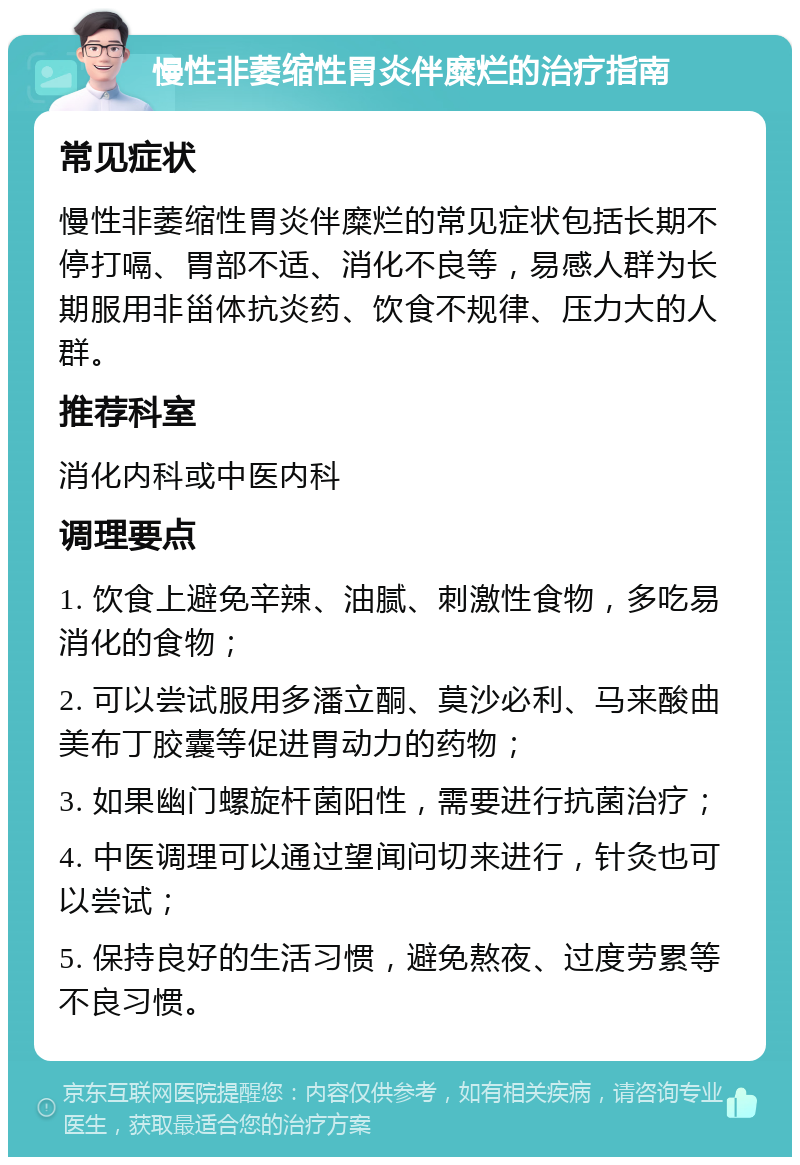 慢性非萎缩性胃炎伴糜烂的治疗指南 常见症状 慢性非萎缩性胃炎伴糜烂的常见症状包括长期不停打嗝、胃部不适、消化不良等，易感人群为长期服用非甾体抗炎药、饮食不规律、压力大的人群。 推荐科室 消化内科或中医内科 调理要点 1. 饮食上避免辛辣、油腻、刺激性食物，多吃易消化的食物； 2. 可以尝试服用多潘立酮、莫沙必利、马来酸曲美布丁胶囊等促进胃动力的药物； 3. 如果幽门螺旋杆菌阳性，需要进行抗菌治疗； 4. 中医调理可以通过望闻问切来进行，针灸也可以尝试； 5. 保持良好的生活习惯，避免熬夜、过度劳累等不良习惯。