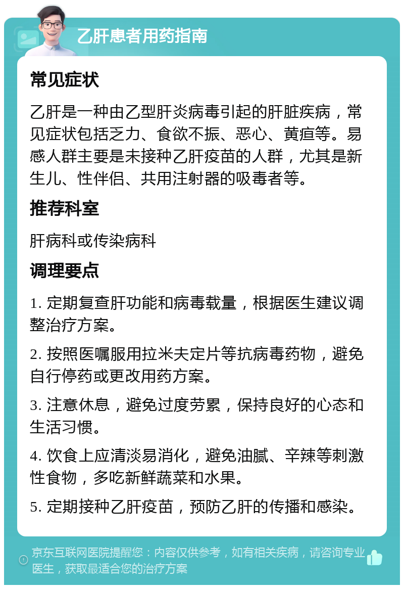 乙肝患者用药指南 常见症状 乙肝是一种由乙型肝炎病毒引起的肝脏疾病，常见症状包括乏力、食欲不振、恶心、黄疸等。易感人群主要是未接种乙肝疫苗的人群，尤其是新生儿、性伴侣、共用注射器的吸毒者等。 推荐科室 肝病科或传染病科 调理要点 1. 定期复查肝功能和病毒载量，根据医生建议调整治疗方案。 2. 按照医嘱服用拉米夫定片等抗病毒药物，避免自行停药或更改用药方案。 3. 注意休息，避免过度劳累，保持良好的心态和生活习惯。 4. 饮食上应清淡易消化，避免油腻、辛辣等刺激性食物，多吃新鲜蔬菜和水果。 5. 定期接种乙肝疫苗，预防乙肝的传播和感染。