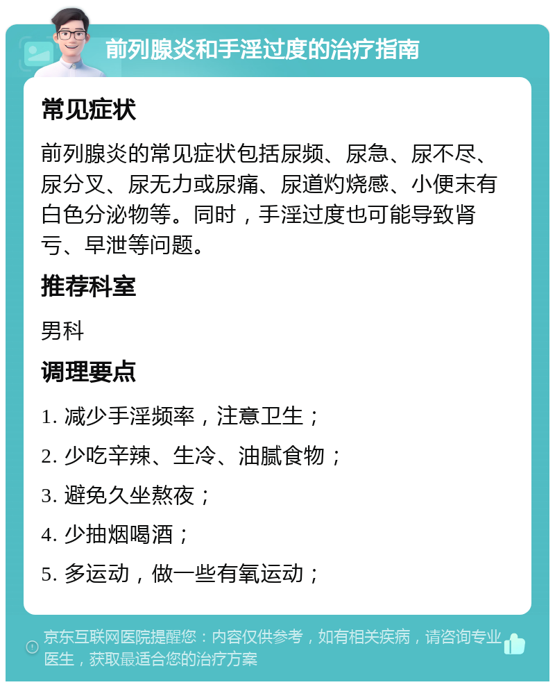 前列腺炎和手淫过度的治疗指南 常见症状 前列腺炎的常见症状包括尿频、尿急、尿不尽、尿分叉、尿无力或尿痛、尿道灼烧感、小便末有白色分泌物等。同时，手淫过度也可能导致肾亏、早泄等问题。 推荐科室 男科 调理要点 1. 减少手淫频率，注意卫生； 2. 少吃辛辣、生冷、油腻食物； 3. 避免久坐熬夜； 4. 少抽烟喝酒； 5. 多运动，做一些有氧运动；