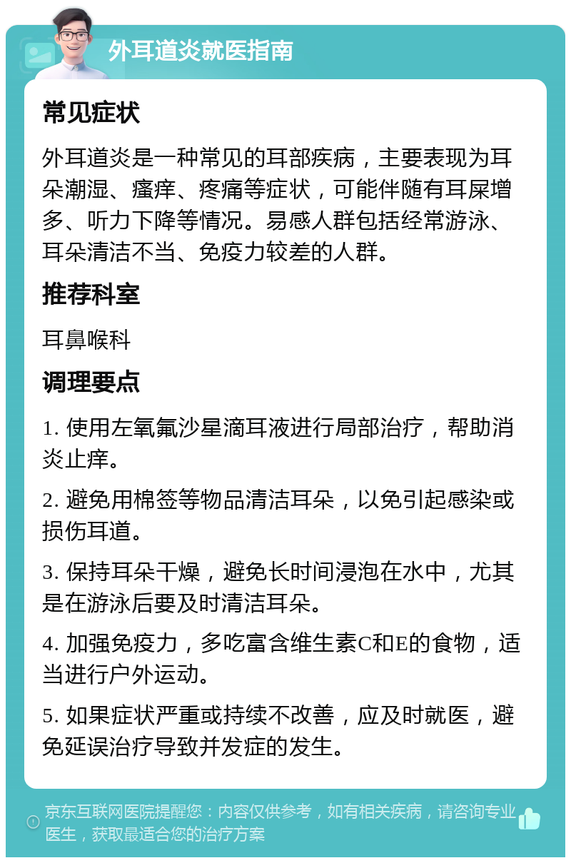 外耳道炎就医指南 常见症状 外耳道炎是一种常见的耳部疾病，主要表现为耳朵潮湿、瘙痒、疼痛等症状，可能伴随有耳屎增多、听力下降等情况。易感人群包括经常游泳、耳朵清洁不当、免疫力较差的人群。 推荐科室 耳鼻喉科 调理要点 1. 使用左氧氟沙星滴耳液进行局部治疗，帮助消炎止痒。 2. 避免用棉签等物品清洁耳朵，以免引起感染或损伤耳道。 3. 保持耳朵干燥，避免长时间浸泡在水中，尤其是在游泳后要及时清洁耳朵。 4. 加强免疫力，多吃富含维生素C和E的食物，适当进行户外运动。 5. 如果症状严重或持续不改善，应及时就医，避免延误治疗导致并发症的发生。