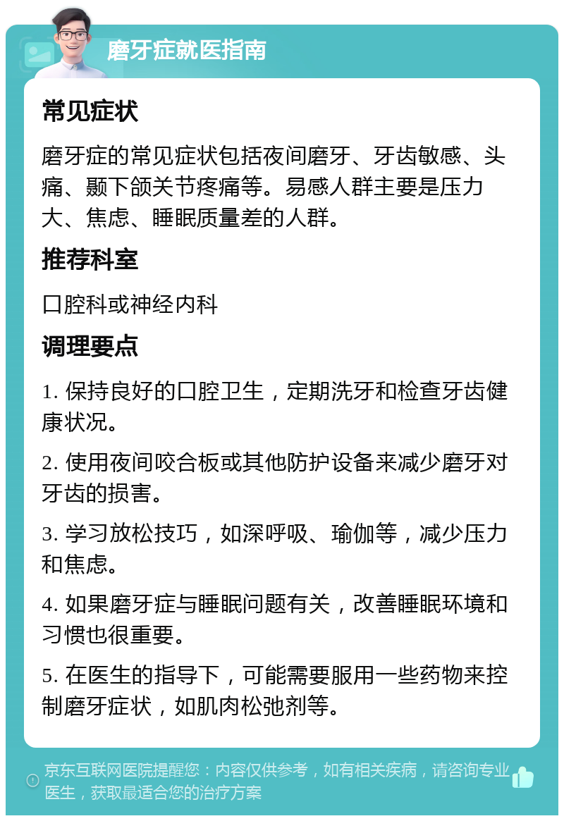 磨牙症就医指南 常见症状 磨牙症的常见症状包括夜间磨牙、牙齿敏感、头痛、颞下颌关节疼痛等。易感人群主要是压力大、焦虑、睡眠质量差的人群。 推荐科室 口腔科或神经内科 调理要点 1. 保持良好的口腔卫生，定期洗牙和检查牙齿健康状况。 2. 使用夜间咬合板或其他防护设备来减少磨牙对牙齿的损害。 3. 学习放松技巧，如深呼吸、瑜伽等，减少压力和焦虑。 4. 如果磨牙症与睡眠问题有关，改善睡眠环境和习惯也很重要。 5. 在医生的指导下，可能需要服用一些药物来控制磨牙症状，如肌肉松弛剂等。