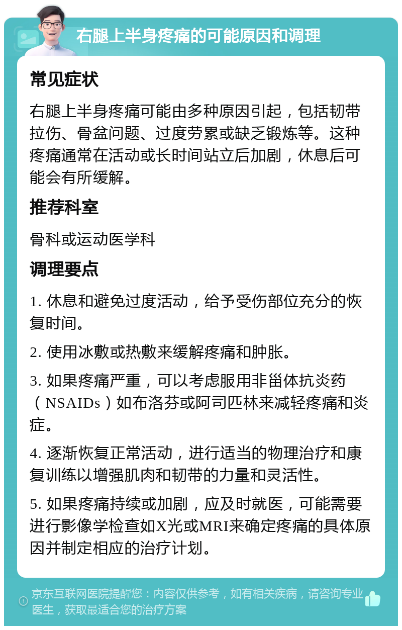 右腿上半身疼痛的可能原因和调理 常见症状 右腿上半身疼痛可能由多种原因引起，包括韧带拉伤、骨盆问题、过度劳累或缺乏锻炼等。这种疼痛通常在活动或长时间站立后加剧，休息后可能会有所缓解。 推荐科室 骨科或运动医学科 调理要点 1. 休息和避免过度活动，给予受伤部位充分的恢复时间。 2. 使用冰敷或热敷来缓解疼痛和肿胀。 3. 如果疼痛严重，可以考虑服用非甾体抗炎药（NSAIDs）如布洛芬或阿司匹林来减轻疼痛和炎症。 4. 逐渐恢复正常活动，进行适当的物理治疗和康复训练以增强肌肉和韧带的力量和灵活性。 5. 如果疼痛持续或加剧，应及时就医，可能需要进行影像学检查如X光或MRI来确定疼痛的具体原因并制定相应的治疗计划。