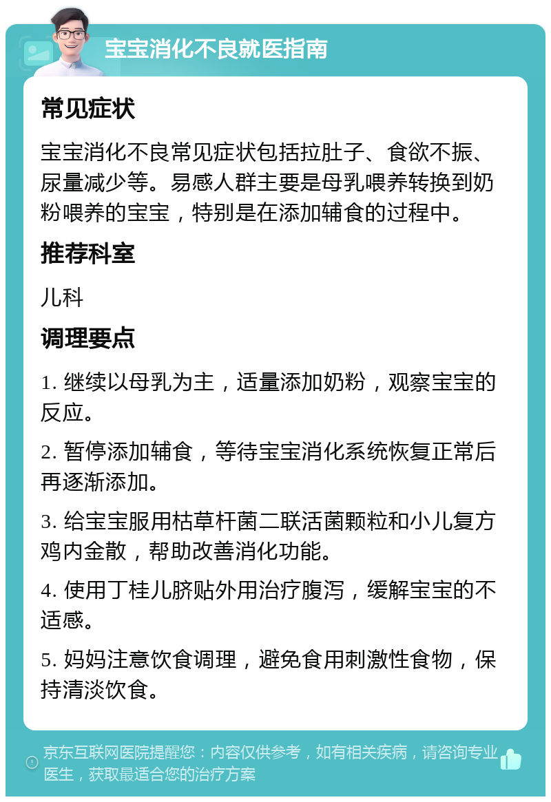 宝宝消化不良就医指南 常见症状 宝宝消化不良常见症状包括拉肚子、食欲不振、尿量减少等。易感人群主要是母乳喂养转换到奶粉喂养的宝宝，特别是在添加辅食的过程中。 推荐科室 儿科 调理要点 1. 继续以母乳为主，适量添加奶粉，观察宝宝的反应。 2. 暂停添加辅食，等待宝宝消化系统恢复正常后再逐渐添加。 3. 给宝宝服用枯草杆菌二联活菌颗粒和小儿复方鸡内金散，帮助改善消化功能。 4. 使用丁桂儿脐贴外用治疗腹泻，缓解宝宝的不适感。 5. 妈妈注意饮食调理，避免食用刺激性食物，保持清淡饮食。