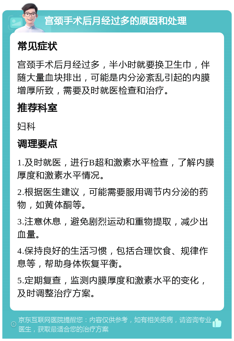 宫颈手术后月经过多的原因和处理 常见症状 宫颈手术后月经过多，半小时就要换卫生巾，伴随大量血块排出，可能是内分泌紊乱引起的内膜增厚所致，需要及时就医检查和治疗。 推荐科室 妇科 调理要点 1.及时就医，进行B超和激素水平检查，了解内膜厚度和激素水平情况。 2.根据医生建议，可能需要服用调节内分泌的药物，如黄体酮等。 3.注意休息，避免剧烈运动和重物提取，减少出血量。 4.保持良好的生活习惯，包括合理饮食、规律作息等，帮助身体恢复平衡。 5.定期复查，监测内膜厚度和激素水平的变化，及时调整治疗方案。