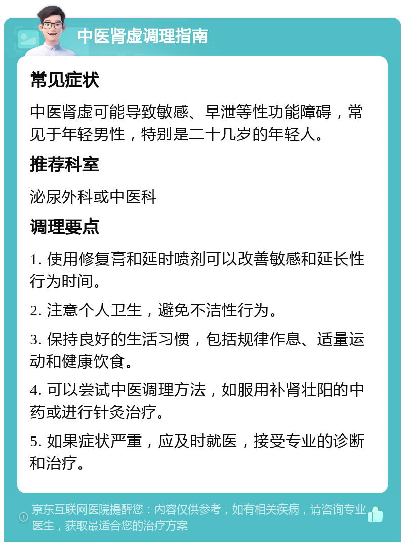 中医肾虚调理指南 常见症状 中医肾虚可能导致敏感、早泄等性功能障碍，常见于年轻男性，特别是二十几岁的年轻人。 推荐科室 泌尿外科或中医科 调理要点 1. 使用修复膏和延时喷剂可以改善敏感和延长性行为时间。 2. 注意个人卫生，避免不洁性行为。 3. 保持良好的生活习惯，包括规律作息、适量运动和健康饮食。 4. 可以尝试中医调理方法，如服用补肾壮阳的中药或进行针灸治疗。 5. 如果症状严重，应及时就医，接受专业的诊断和治疗。