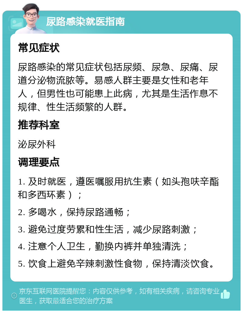 尿路感染就医指南 常见症状 尿路感染的常见症状包括尿频、尿急、尿痛、尿道分泌物流脓等。易感人群主要是女性和老年人，但男性也可能患上此病，尤其是生活作息不规律、性生活频繁的人群。 推荐科室 泌尿外科 调理要点 1. 及时就医，遵医嘱服用抗生素（如头孢呋辛酯和多西环素）； 2. 多喝水，保持尿路通畅； 3. 避免过度劳累和性生活，减少尿路刺激； 4. 注意个人卫生，勤换内裤并单独清洗； 5. 饮食上避免辛辣刺激性食物，保持清淡饮食。