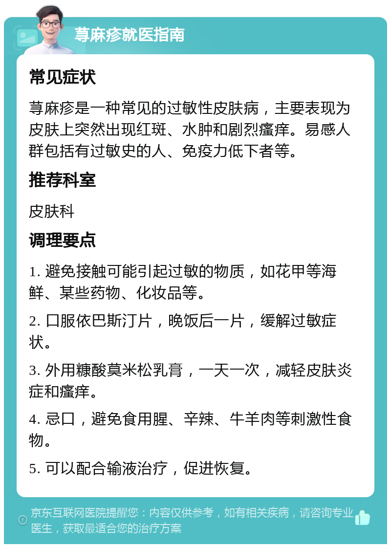 荨麻疹就医指南 常见症状 荨麻疹是一种常见的过敏性皮肤病，主要表现为皮肤上突然出现红斑、水肿和剧烈瘙痒。易感人群包括有过敏史的人、免疫力低下者等。 推荐科室 皮肤科 调理要点 1. 避免接触可能引起过敏的物质，如花甲等海鲜、某些药物、化妆品等。 2. 口服依巴斯汀片，晚饭后一片，缓解过敏症状。 3. 外用糠酸莫米松乳膏，一天一次，减轻皮肤炎症和瘙痒。 4. 忌口，避免食用腥、辛辣、牛羊肉等刺激性食物。 5. 可以配合输液治疗，促进恢复。