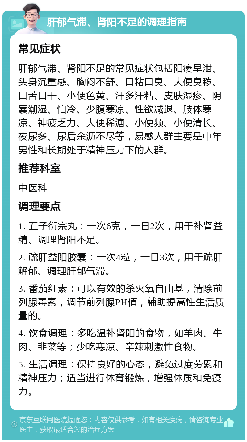 肝郁气滞、肾阳不足的调理指南 常见症状 肝郁气滞、肾阳不足的常见症状包括阳痿早泄、头身沉重感、胸闷不舒、口粘口臭、大便臭秽、口苦口干、小便色黄、汗多汗粘、皮肤湿疹、阴囊潮湿、怕冷、少腹寒凉、性欲减退、肢体寒凉、神疲乏力、大便稀溏、小便频、小便清长、夜尿多、尿后余沥不尽等，易感人群主要是中年男性和长期处于精神压力下的人群。 推荐科室 中医科 调理要点 1. 五子衍宗丸：一次6克，一日2次，用于补肾益精、调理肾阳不足。 2. 疏肝益阳胶囊：一次4粒，一日3次，用于疏肝解郁、调理肝郁气滞。 3. 番茄红素：可以有效的杀灭氧自由基，清除前列腺毒素，调节前列腺PH值，辅助提高性生活质量的。 4. 饮食调理：多吃温补肾阳的食物，如羊肉、牛肉、韭菜等；少吃寒凉、辛辣刺激性食物。 5. 生活调理：保持良好的心态，避免过度劳累和精神压力；适当进行体育锻炼，增强体质和免疫力。