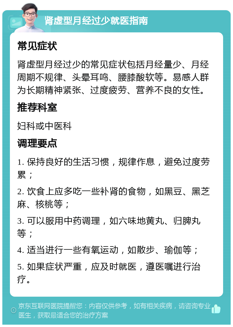 肾虚型月经过少就医指南 常见症状 肾虚型月经过少的常见症状包括月经量少、月经周期不规律、头晕耳鸣、腰膝酸软等。易感人群为长期精神紧张、过度疲劳、营养不良的女性。 推荐科室 妇科或中医科 调理要点 1. 保持良好的生活习惯，规律作息，避免过度劳累； 2. 饮食上应多吃一些补肾的食物，如黑豆、黑芝麻、核桃等； 3. 可以服用中药调理，如六味地黄丸、归脾丸等； 4. 适当进行一些有氧运动，如散步、瑜伽等； 5. 如果症状严重，应及时就医，遵医嘱进行治疗。