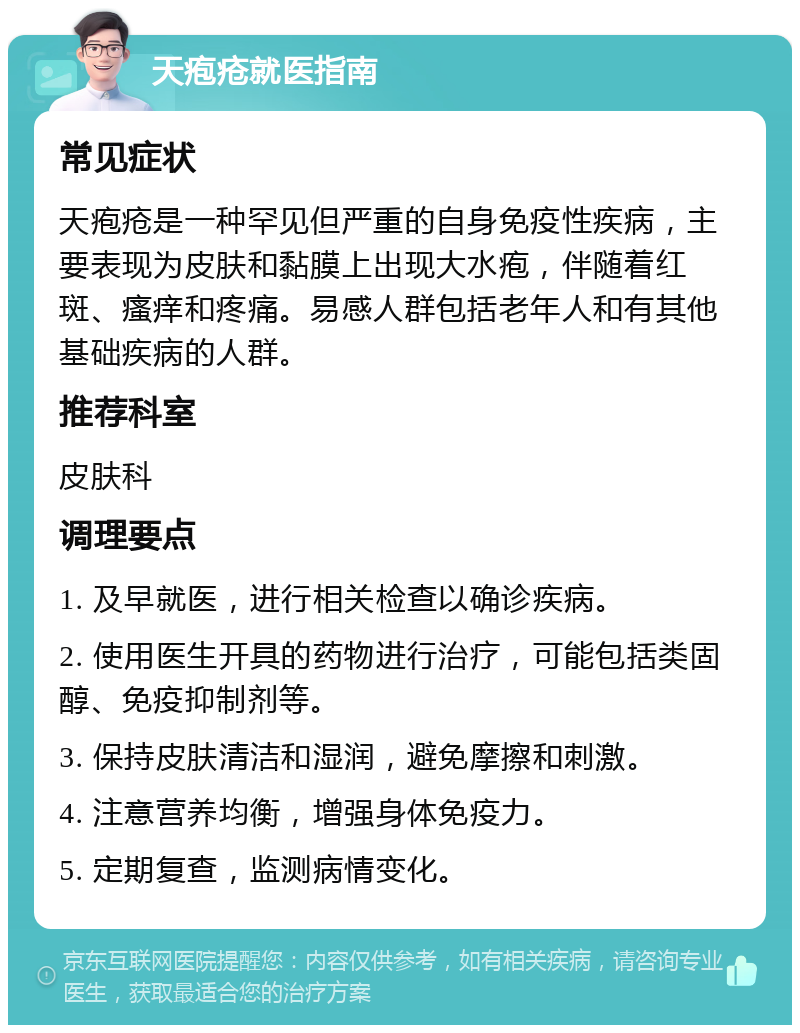 天疱疮就医指南 常见症状 天疱疮是一种罕见但严重的自身免疫性疾病，主要表现为皮肤和黏膜上出现大水疱，伴随着红斑、瘙痒和疼痛。易感人群包括老年人和有其他基础疾病的人群。 推荐科室 皮肤科 调理要点 1. 及早就医，进行相关检查以确诊疾病。 2. 使用医生开具的药物进行治疗，可能包括类固醇、免疫抑制剂等。 3. 保持皮肤清洁和湿润，避免摩擦和刺激。 4. 注意营养均衡，增强身体免疫力。 5. 定期复查，监测病情变化。